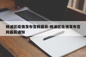杨浦区疫情发布官网最新:杨浦区疫情发布官网最新通知
