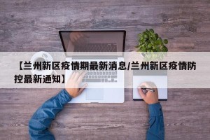 【兰州新区疫情期最新消息/兰州新区疫情防控最新通知】