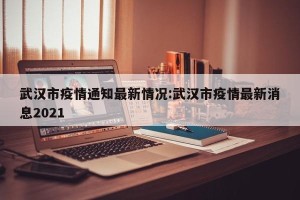 武汉市疫情通知最新情况:武汉市疫情最新消息2021