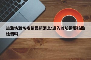 进潍坊潍坊疫情最新消息:进入潍坊需要核酸检测吗