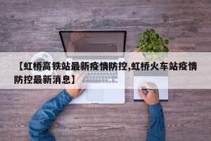 【虹桥高铁站最新疫情防控,虹桥火车站疫情防控最新消息】