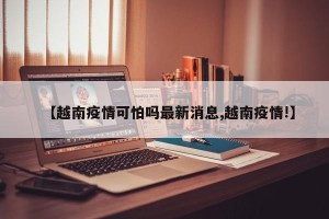 【越南疫情可怕吗最新消息,越南疫情!】