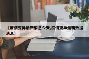 【疫情变异最新消息今天,疫情变异最新数据消息】