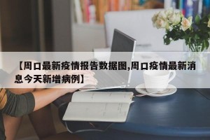 【周口最新疫情报告数据图,周口疫情最新消息今天新增病例】